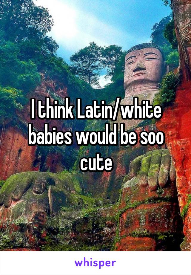 I think Latin/white babies would be soo cute