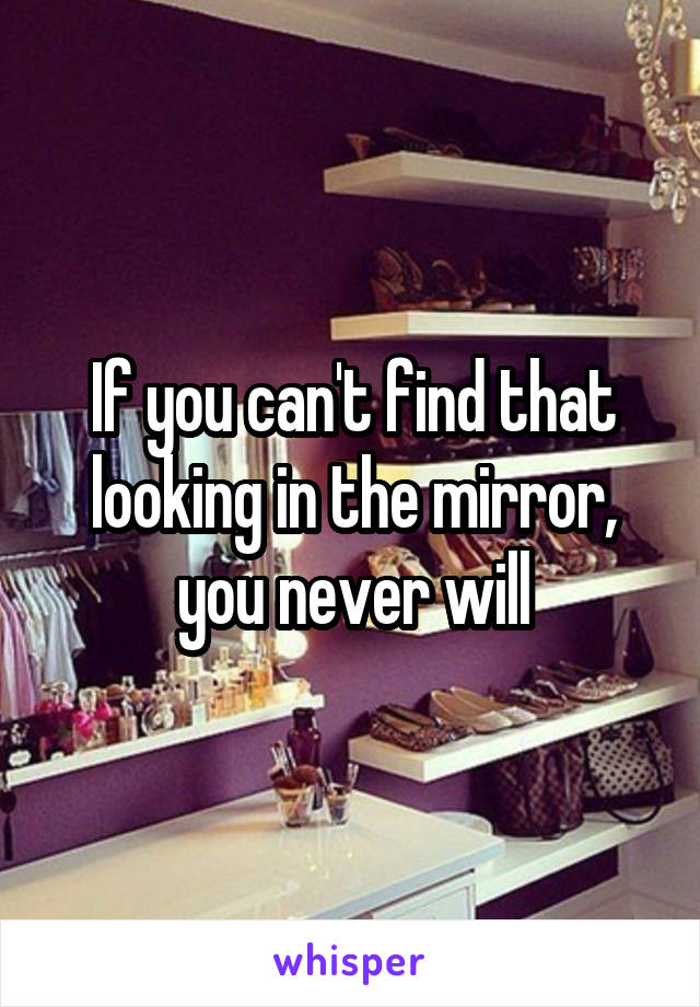 If you can't find that looking in the mirror, you never will