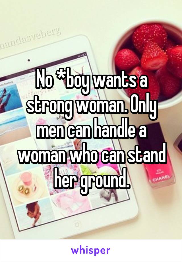 No *boy wants a strong woman. Only men can handle a woman who can stand her ground.