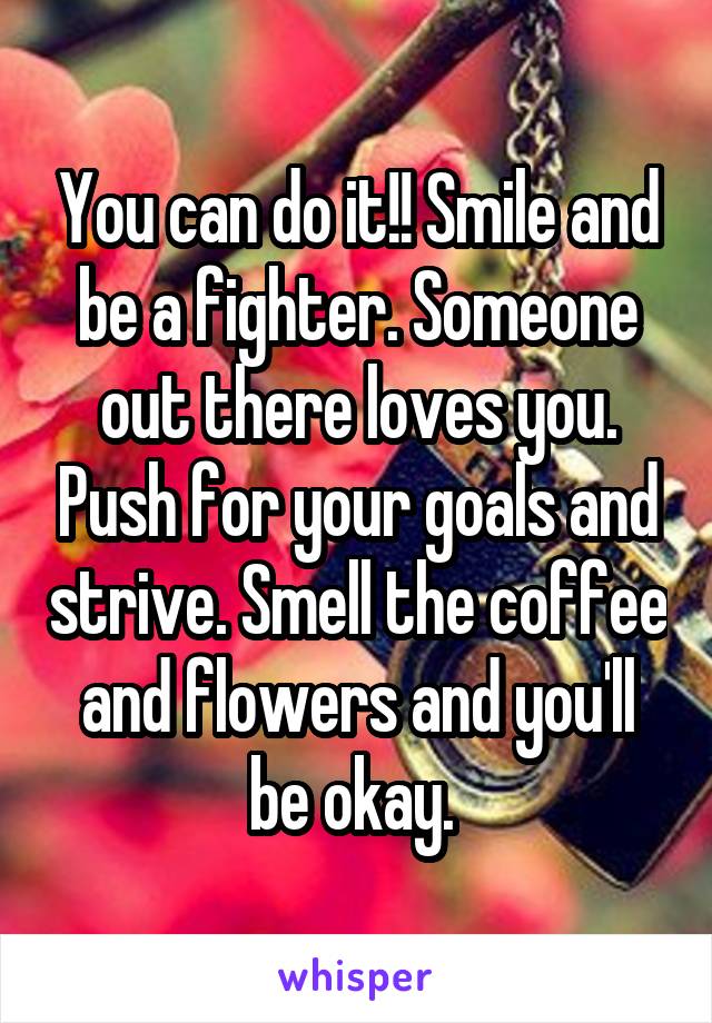 You can do it!! Smile and be a fighter. Someone out there loves you. Push for your goals and strive. Smell the coffee and flowers and you'll be okay. 