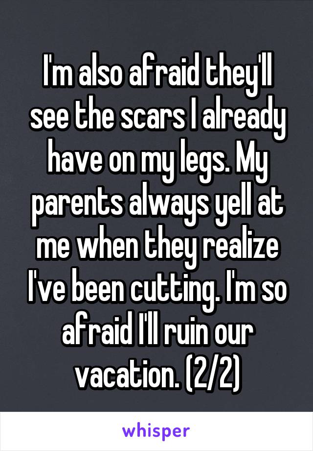 I'm also afraid they'll see the scars I already have on my legs. My parents always yell at me when they realize I've been cutting. I'm so afraid I'll ruin our vacation. (2/2)