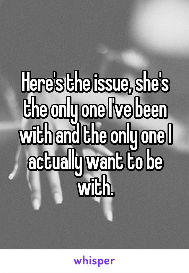Here's the issue, she's the only one I've been with and the only one I actually want to be with.