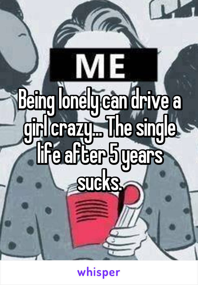 Being lonely can drive a girl crazy... The single life after 5 years sucks.