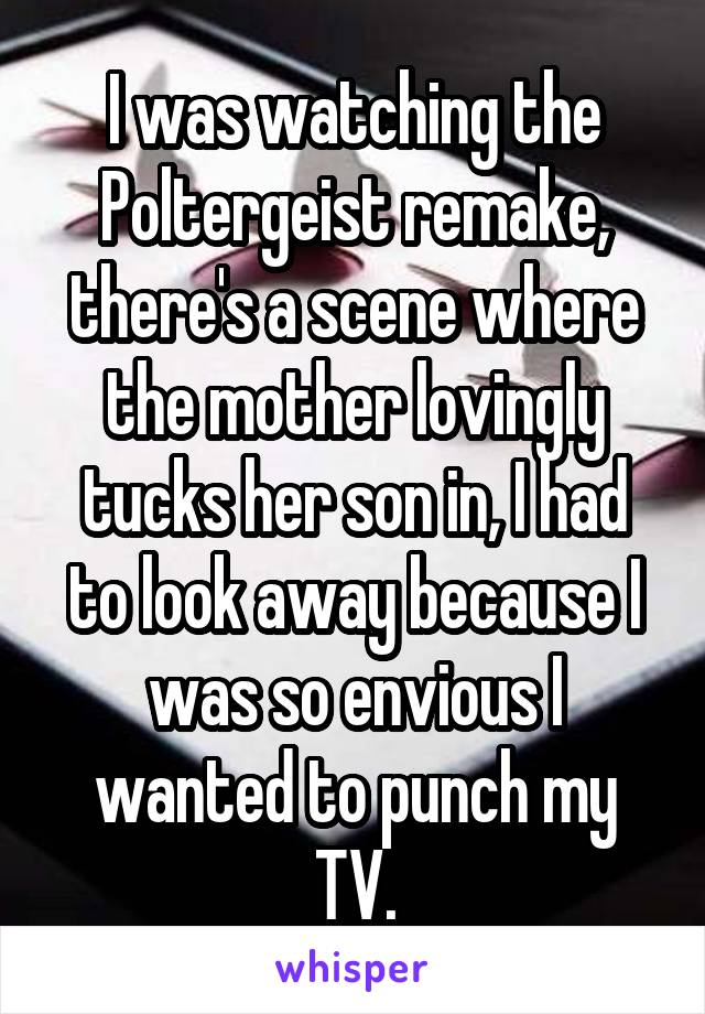 I was watching the Poltergeist remake, there's a scene where the mother lovingly tucks her son in, I had to look away because I was so envious I wanted to punch my TV.