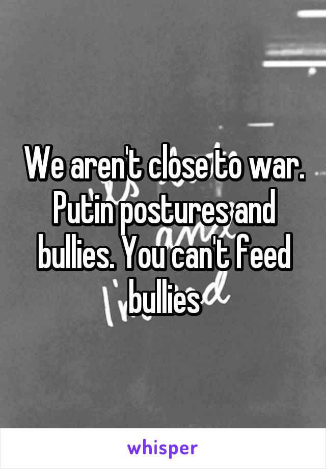 We aren't close to war. Putin postures and bullies. You can't feed bullies
