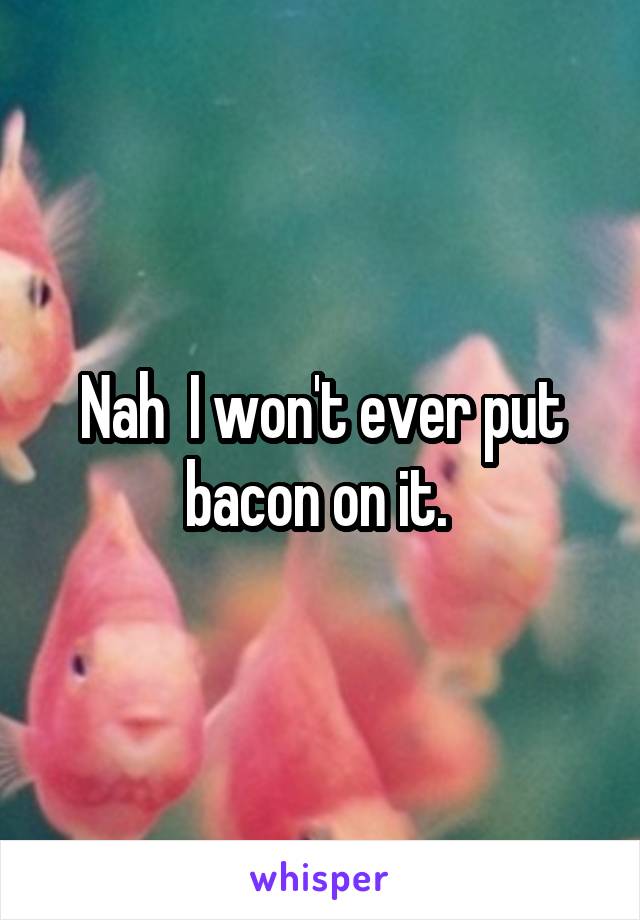 Nah  I won't ever put bacon on it. 