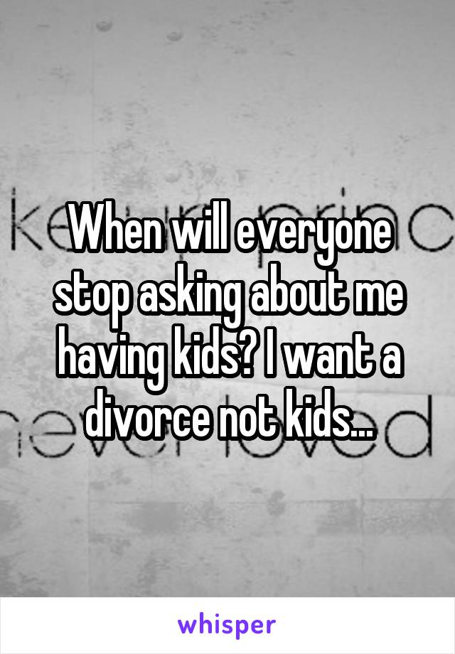 When will everyone stop asking about me having kids? I want a divorce not kids...