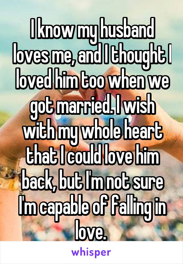 I know my husband loves me, and I thought I loved him too when we got married. I wish with my whole heart that I could love him back, but I'm not sure I'm capable of falling in love. 