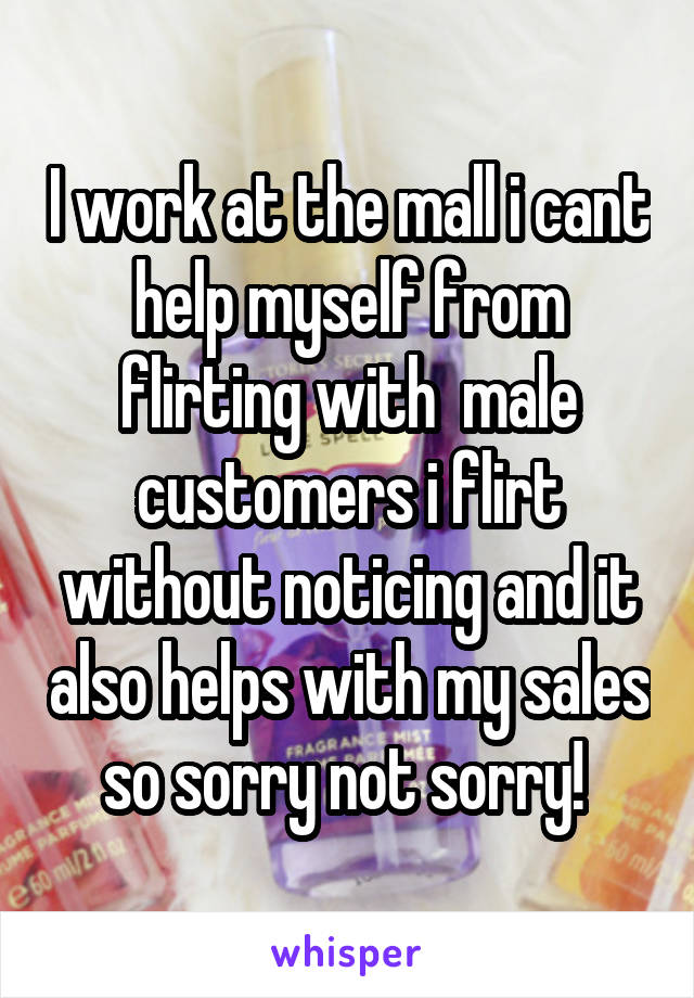 I work at the mall i cant help myself from flirting with  male customers i flirt without noticing and it also helps with my sales so sorry not sorry! 