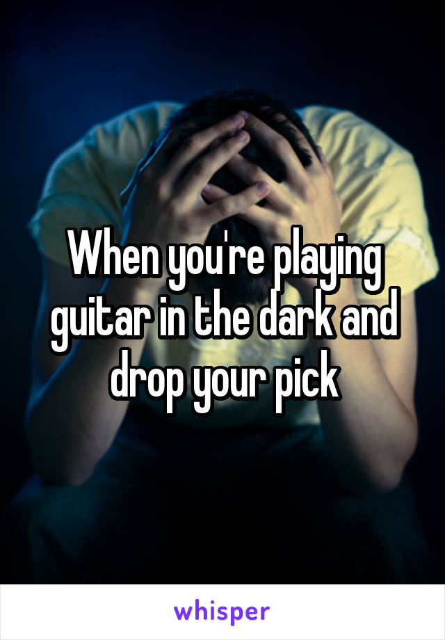 When you're playing guitar in the dark and drop your pick