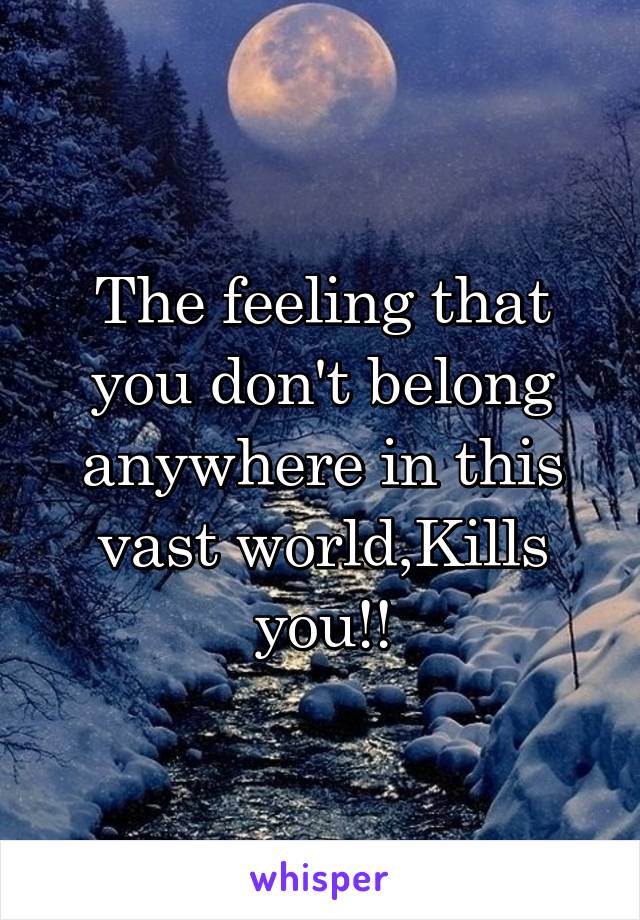 The feeling that you don't belong anywhere in this vast world,Kills you!!