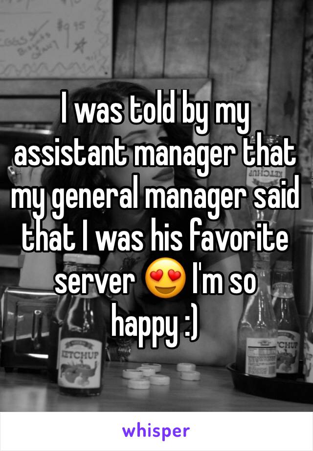 I was told by my assistant manager that my general manager said that I was his favorite server 😍 I'm so happy :) 