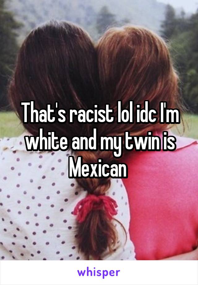 That's racist lol idc I'm white and my twin is Mexican 