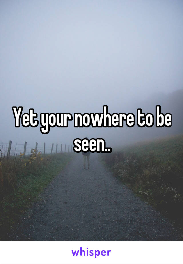 Yet your nowhere to be seen..