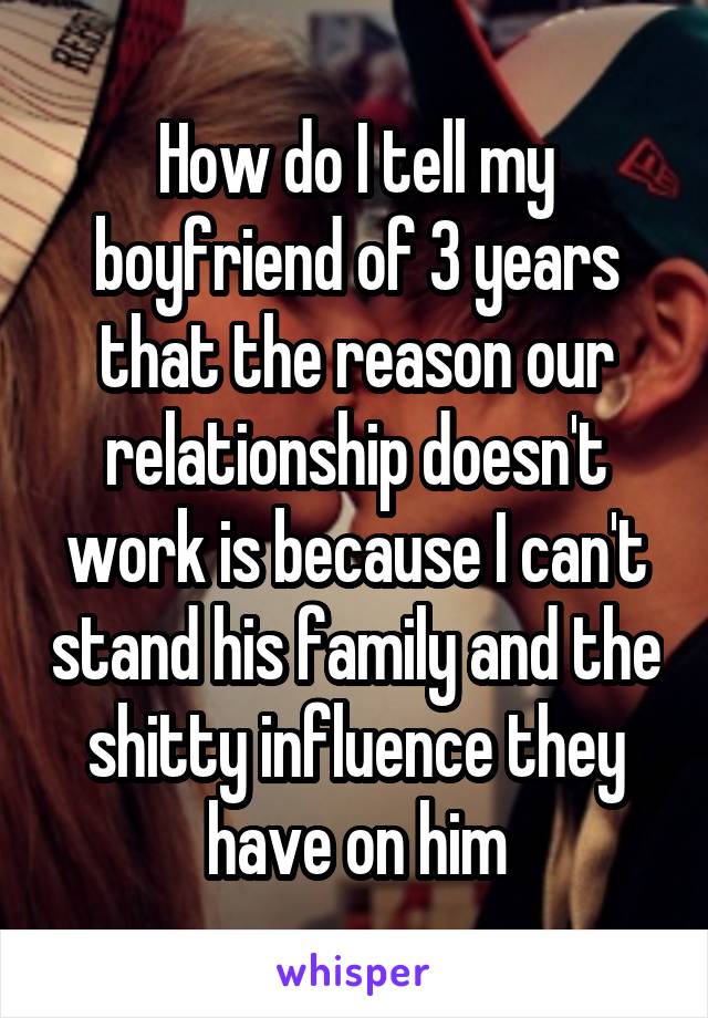 How do I tell my boyfriend of 3 years that the reason our relationship doesn't work is because I can't stand his family and the shitty influence they have on him