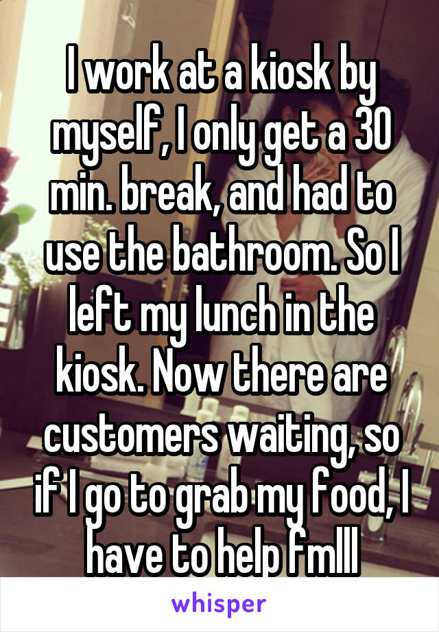 I work at a kiosk by myself, I only get a 30 min. break, and had to use the bathroom. So I left my lunch in the kiosk. Now there are customers waiting, so if I go to grab my food, I have to help fmlll
