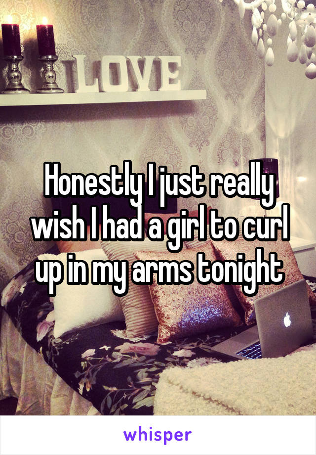 Honestly I just really wish I had a girl to curl up in my arms tonight