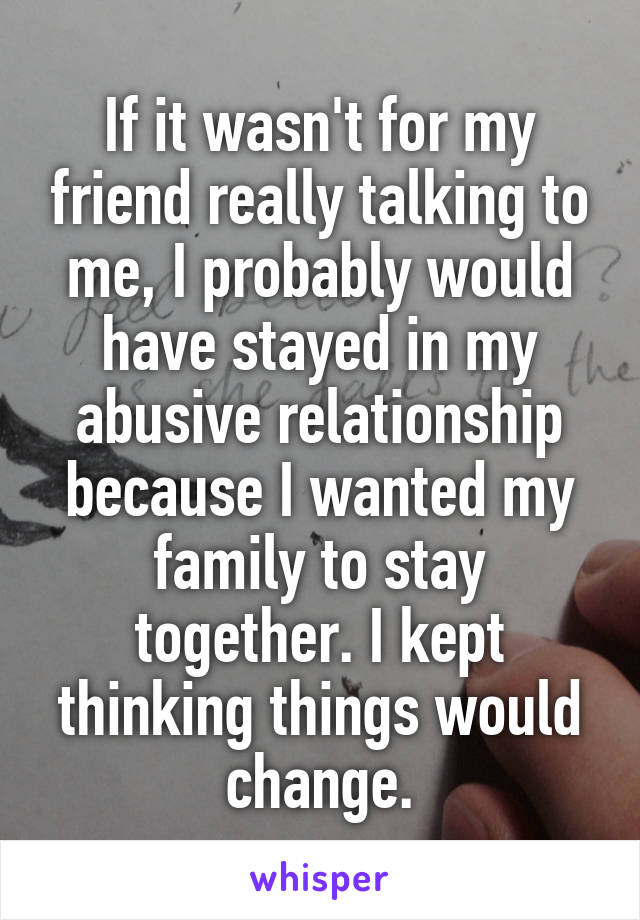 If it wasn't for my friend really talking to me, I probably would have stayed in my abusive relationship because I wanted my family to stay together. I kept thinking things would change.