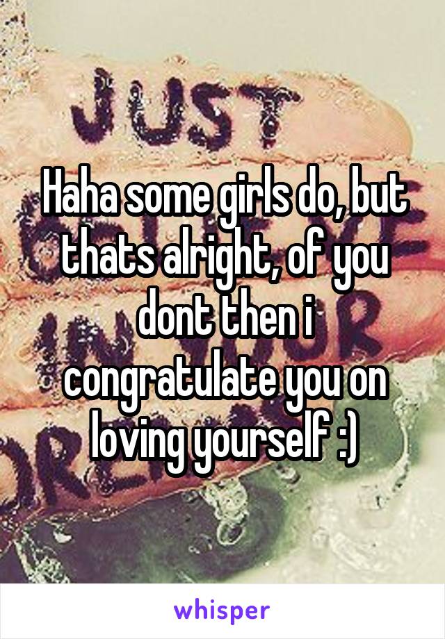 Haha some girls do, but thats alright, of you dont then i congratulate you on loving yourself :)