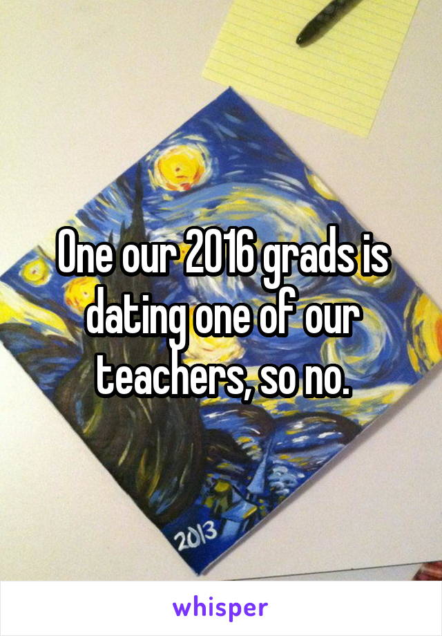 One our 2016 grads is dating one of our teachers, so no.