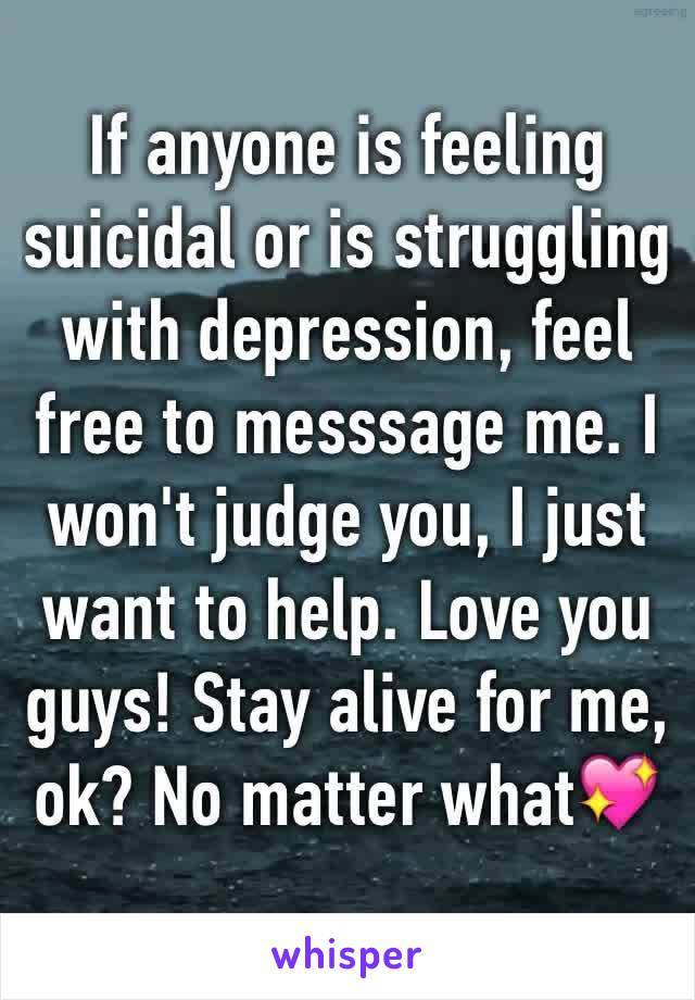 If anyone is feeling suicidal or is struggling with depression, feel free to messsage me. I won't judge you, I just want to help. Love you guys! Stay alive for me, ok? No matter what💖