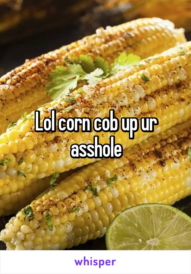 Lol corn cob up ur asshole