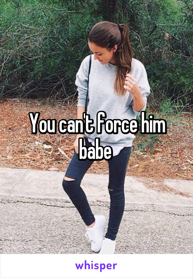 You can't force him babe 