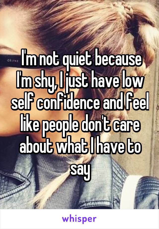  I'm not quiet because I'm shy, I just have low self confidence and feel like people don't care about what I have to say