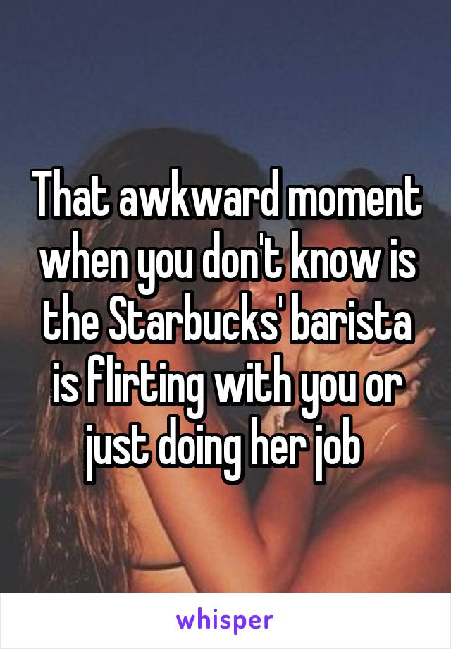 That awkward moment when you don't know is the Starbucks' barista is flirting with you or just doing her job 
