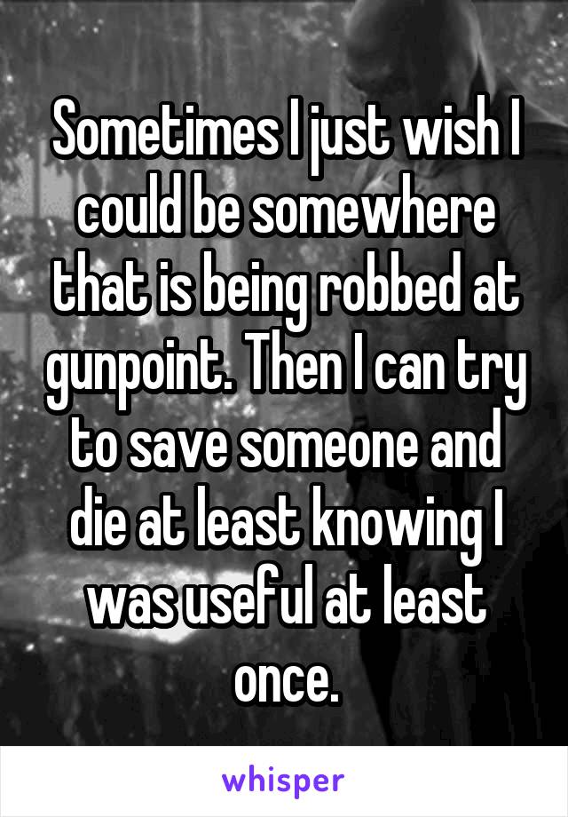 Sometimes I just wish I could be somewhere that is being robbed at gunpoint. Then I can try to save someone and die at least knowing I was useful at least once.