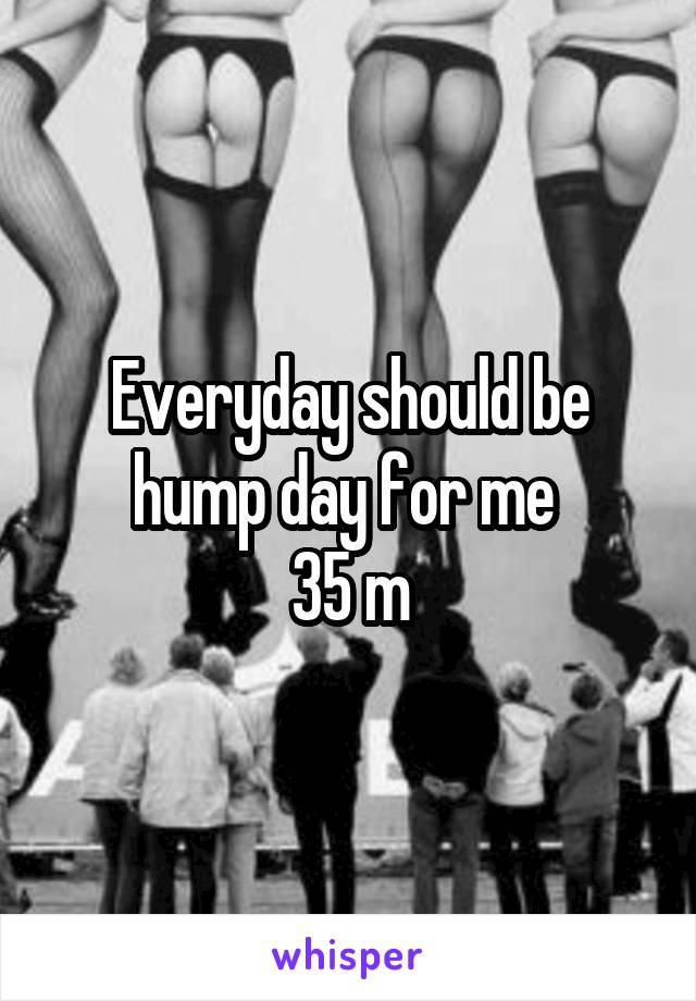 Everyday should be hump day for me 
35 m