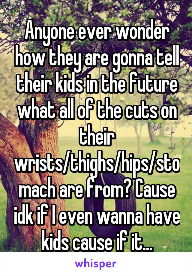 Anyone ever wonder how they are gonna tell their kids in the future what all of the cuts on their wrists/thighs/hips/stomach are from? Cause idk if I even wanna have kids cause if it...