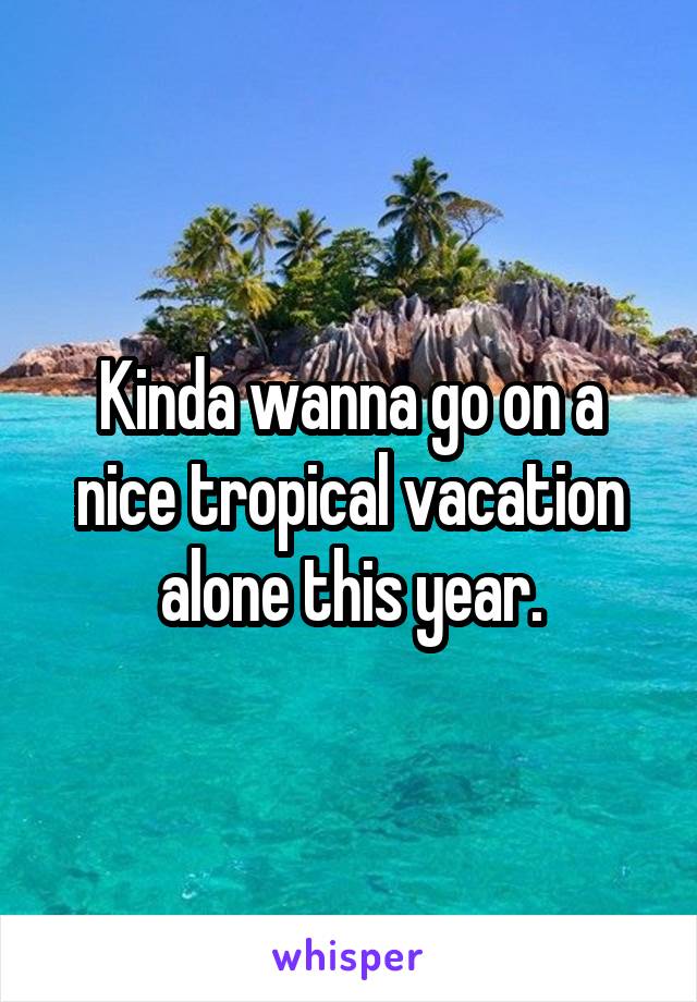 Kinda wanna go on a nice tropical vacation alone this year.