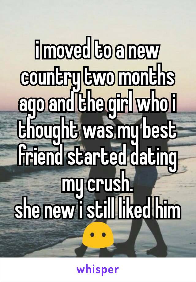 i moved to a new country two months ago and the girl who i thought was my best friend started dating my crush.
she new i still liked him 😶