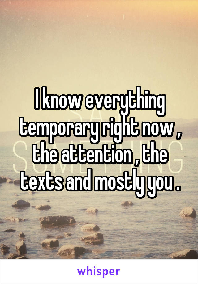 I know everything temporary right now , the attention , the texts and mostly you .
