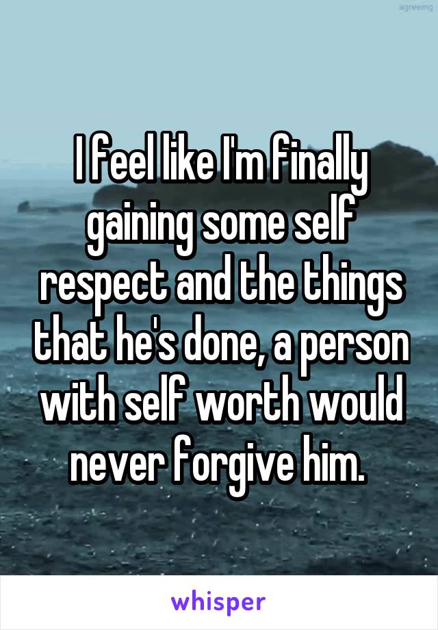 I feel like I'm finally gaining some self respect and the things that he's done, a person with self worth would never forgive him. 