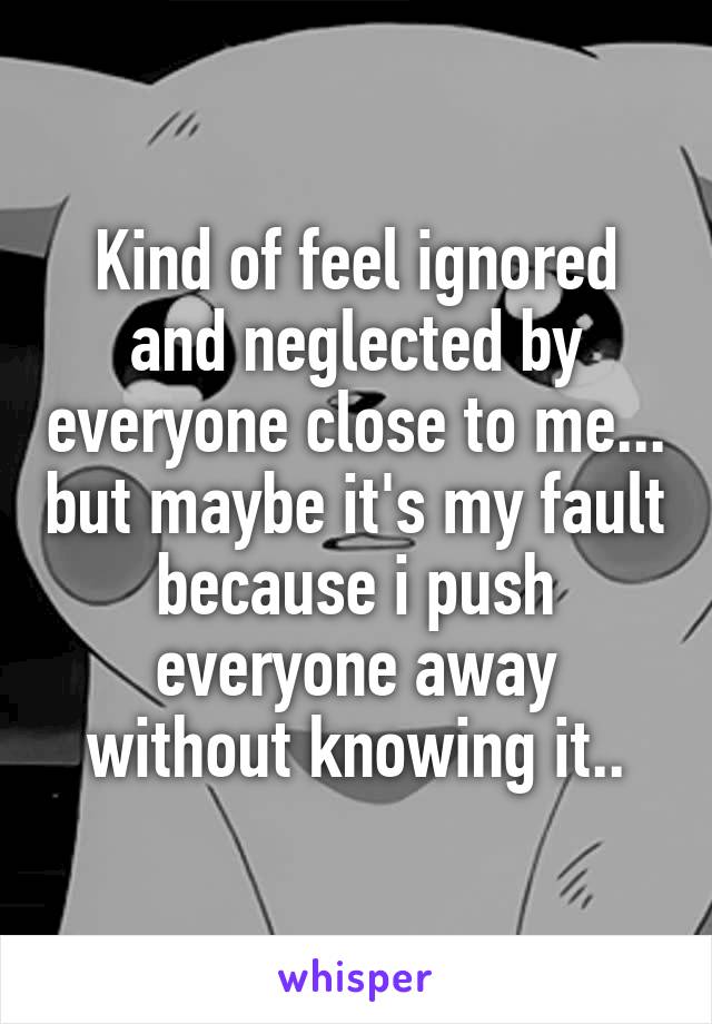 Kind of feel ignored and neglected by everyone close to me... but maybe it's my fault because i push everyone away without knowing it..