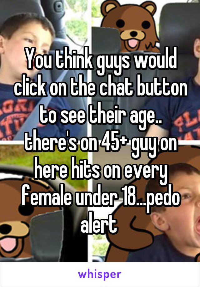 You think guys would click on the chat button to see their age.. there's on 45+ guy on here hits on every female under 18...pedo alert 