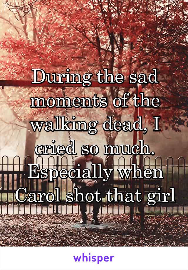 During the sad moments of the walking dead, I cried so much. Especially when Carol shot that girl