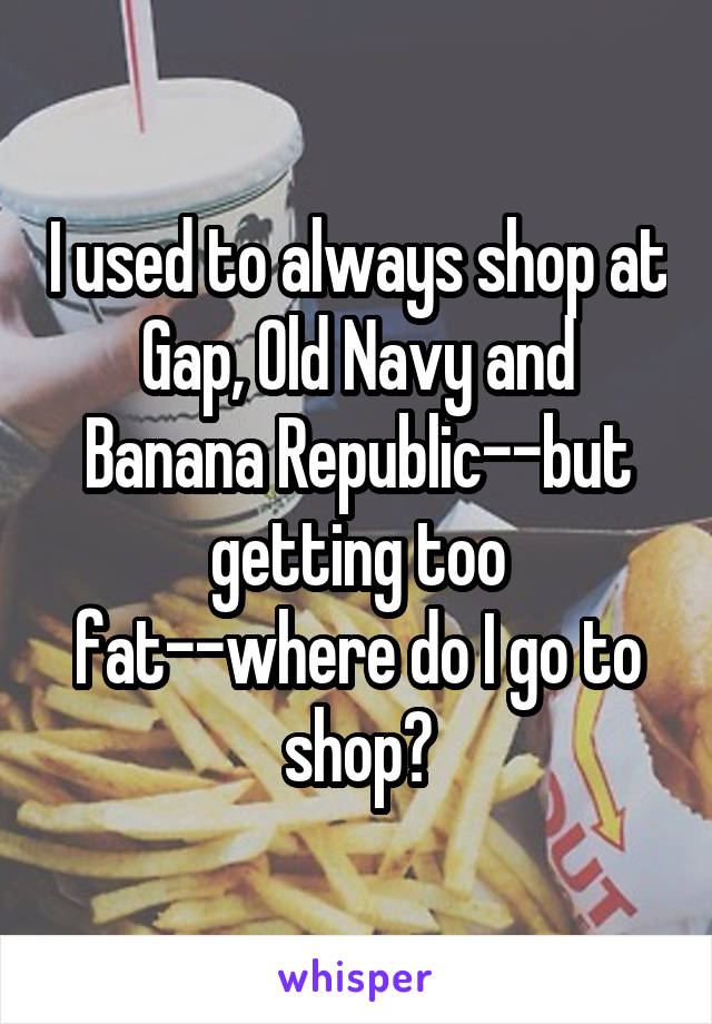 I used to always shop at Gap, Old Navy and Banana Republic--but getting too fat--where do I go to shop?
