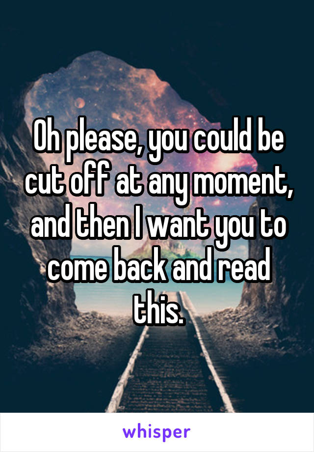 Oh please, you could be cut off at any moment, and then I want you to come back and read this.