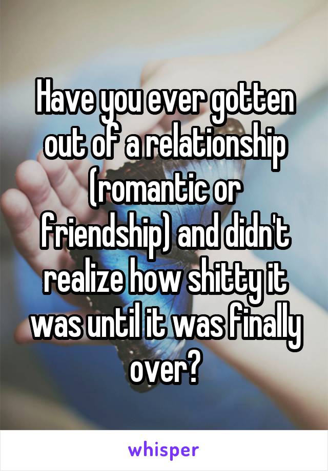 Have you ever gotten out of a relationship (romantic or friendship) and didn't realize how shitty it was until it was finally over?