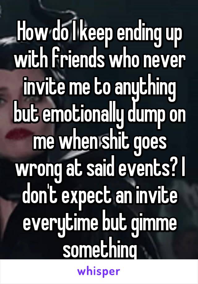 How do I keep ending up with friends who never invite me to anything but emotionally dump on me when shit goes wrong at said events? I don't expect an invite everytime but gimme something