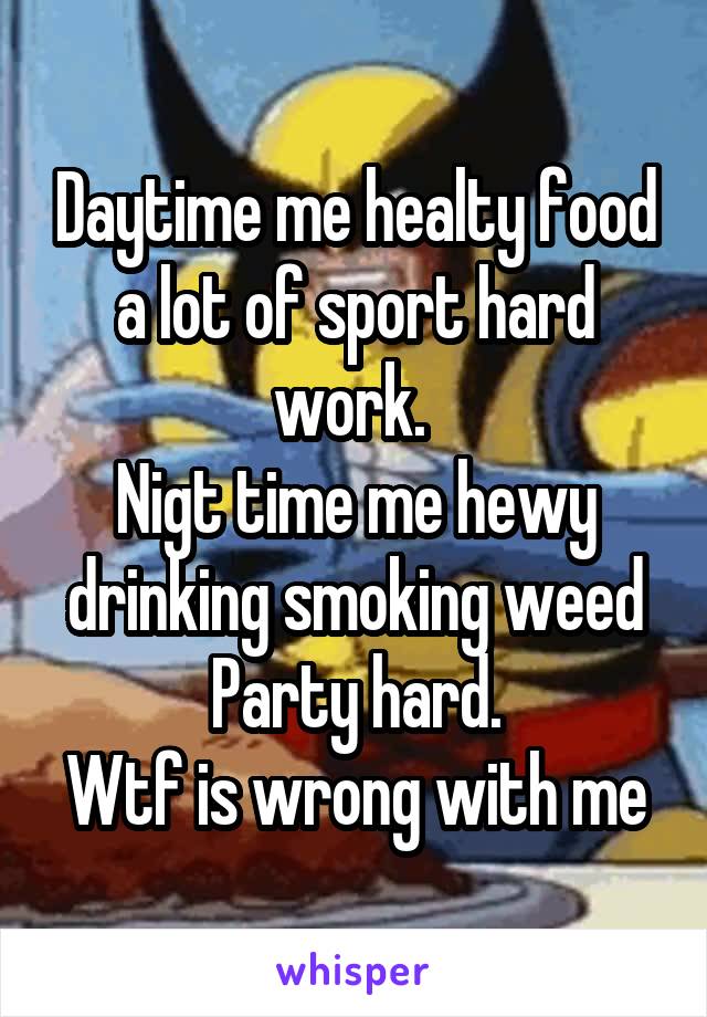 Daytime me healty food a lot of sport hard work. 
Nigt time me hewy drinking smoking weed Party hard.
Wtf is wrong with me