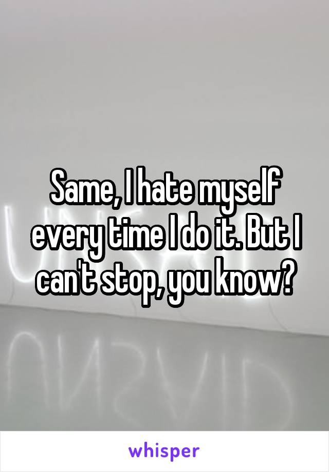 Same, I hate myself every time I do it. But I can't stop, you know?