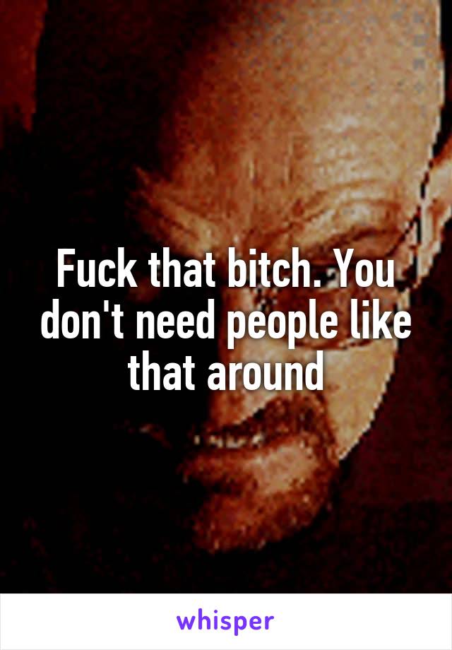 Fuck that bitch. You don't need people like that around