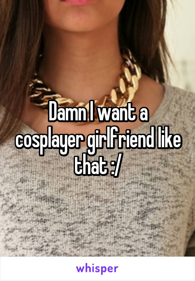 Damn I want a cosplayer girlfriend like that :/