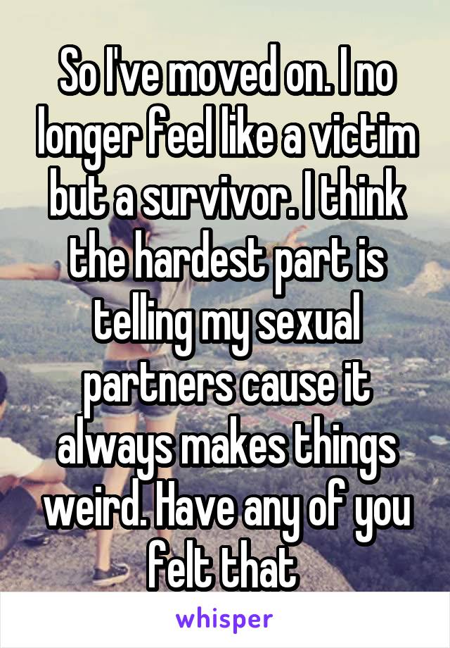 So I've moved on. I no longer feel like a victim but a survivor. I think the hardest part is telling my sexual partners cause it always makes things weird. Have any of you felt that 