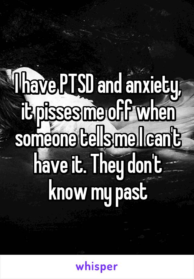 I have PTSD and anxiety, it pisses me off when someone tells me I can't have it. They don't know my past