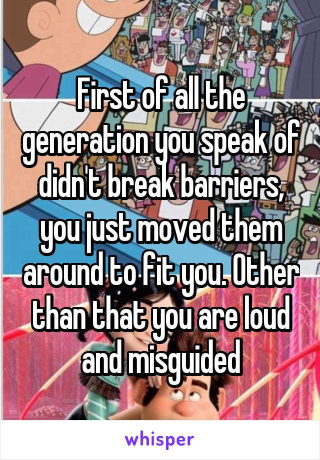First of all the generation you speak of didn't break barriers, you just moved them around to fit you. Other than that you are loud and misguided